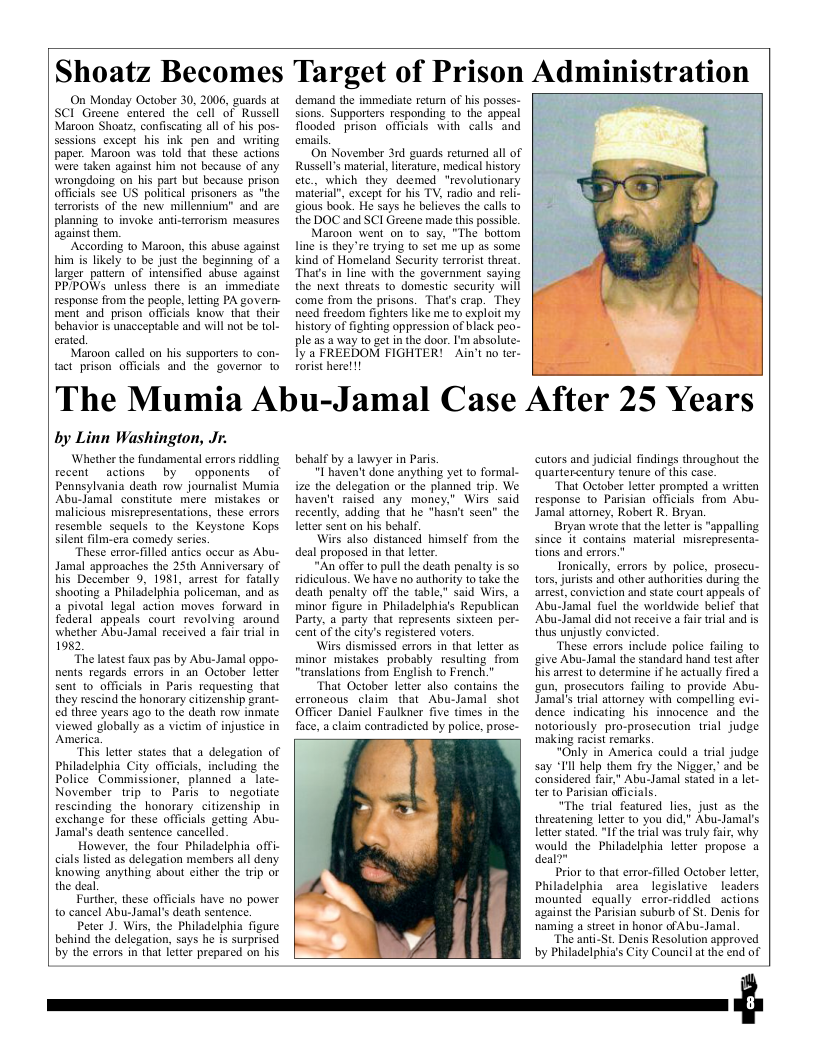 Shoatz Becomes Target of Prison Admmlstratlon  On Monday October 30, 2006, guards at SCI Greene entered the cell of Russell Maroon Shoatz, confiscating all of his pos- sessions except his ink pen and writing paper. Maroon was told that these actions were taken against him not because of any wrongdoing on his part but because prison officils see US political prisoners s "the terrorists of the new millennium” and are planning 10 invoke anti-terrorism measures against them.  ‘According to Maroon, this abuse against him is likely to be just ihe beginning of 2 larger pattern of intensified abuse against PP/POWs unless there is an immediate response from the people, leting PA govern- ment and prison officials know that their behavior is unacceptable and will not be tol- erated.  Maroon called on his supportrs o con- tact prison officials and the governor 1o  demand the immediate return of his posses- sions. Supporters responding to the appeal flooded prison officials with calls and emails.  On November 3rd guards retumed all of Russell’s material,lterature, medical history etc., which they deemed “revolutionary material®, except for his TV, radio and reli- gious bock. He says he believes the calls to the DOC and SCI Gireene made this possible.  Maroon went on to say, “The bottom line is they’re trying to st me up as some kind of Homeland Security terrorist threat. That’s in line with the government saying the next threats to domestic security will come from the prisons. Thats crap. They need freedom fighters like me to exploit my history of fighting oppression of black peo- ple as 2 way 10 get in the door. ’m absolute- lya FREEDOM FIGHTER! ~Ain’t no ter- orist here! 1!  The Mumia Abu-Jamal Case After 25 Years  by Linn Washington, Jr.  ‘Whether the fundamental errors riddling recent actions by opponents  of Pennsylvania death tow journalist Mumia Abu-Jamal constitute mere mistakes or malicious mistepresentations, these errors resemble sequels to the Koystone Kops. silent film-era comedy series  These error-filled antics occur as Abu- Jamal approaches the 25th Anniversary of his December 9, 1981, arrest for fatally shooting a Philadelphiapoliceman, and as a pivotal legal action moves forward in foderal appeals court revolving around whether Abu-Jamal received a fai trial in 1982,  “The latest faux pas by Abu-Jamal oppo- nents regards errors in an October letter sent o officials in Paris requesting that they rescind the honorary citizenship grani- ed three years ago to the death row inmate viewed globally as a vietim of injustice in America.  “This letter states that a delegation of Philadelphia City officials, including the Police Commissioner, planned a late- November irip to Faris to negotiate rescinding the honorary citizenship in exchange for these officials getting Abu- Jamal’s death sentence cancelled.  However, the four Philadelphia offi- cals listed as delegation members all deny knowing anything about cither the trip or the deal  Further, these officials have no power to cancel Abu-Jamal’s death sentence.  Peter J. Wirs, the Philadelphia figure behind the delegation, says he is surprised by the errors in that letter prepared on his  behalf by a lawyer in Paris.  "I haven’t done anything e to formal- ize the delegation or the planned trip. We haven’t raised any money.” Wirs said recently, adding that he “hasn’t seen” the letter sent on his behalf.  Wirs also distanced himself from the deal proposed in that lettr.  “An offer to pull the death penalty is so ridiculous. We have no authority 1o take the death penalty off the table." said Wirs, a minor figure in Philadelphia’s Republican Party, a party that represents sixtcen per- cent of the city’s registered voters.  Wirs dismissed errors in that letter as minor mistakes probably resulting from “translations from English to French.”  ‘That October letter also contains the erroncous claim that Abu-Jamal shot  Officer Daniel Faulkner five fimes in the face, a claim contradicted by police, prose-  cutors and judicial findings throughout the quartercentury tenure of this case.  “That October letter prompted a written response 1o Parisian officials from Abu- Jamal attorney, Robert R. Bryan.  Bryan wrote that the ltter s "appalling since it contains material misrepresenta- tions and errors."  Ironically, ertors by police, prosecu- tors, jurists and other authorities during the arrest, conviction and state court appeals of ‘Abu-Jamal fuel the worldwide belief that ‘Abu-Jamal did not receive a fir trial and is thus unjustly convicted.  “These errors include police failing to give Abu-Jamal the standard hand test after his arrest o determine if he actually fired a un, prosecutors failing 10 provide Abu- Jamals trial attorney with compelling evi- dence indicating his innocence and the notoriously pro-prosecution trial judge making racist remarks.  “Only in America could a trial judge say “I’ll help them fry the Nigger, and be considered fair” Abu-Jamal stated in a let- ter to Parisian afficials.  “The trial featured lies, just as the threatening letter to you did,’ Abu-Jamal’s letter stated."If the rial was truly fair, why would the Philadelphia letter propose a deal?”  Prior to that error-filled October letter, Philadelphia area legislative  leaders mounted equally error-riddled_actions. against the Parisian suburb of St. Denis for naming a street in honor ofAbu-Jamal.  “The ani-St. Denis Resolution approved by Philadelphi’s City Council at the end of  